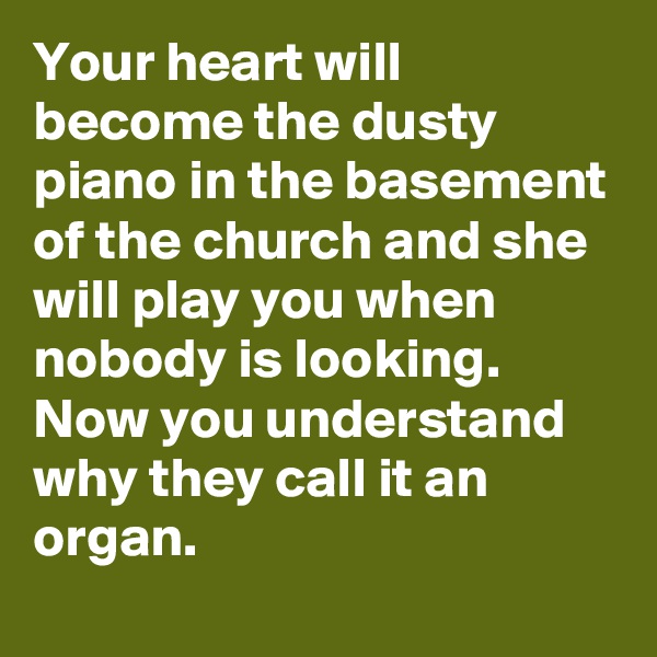 Your heart will become the dusty piano in the basement of the church and she will play you when nobody is looking. Now you understand why they call it an organ.