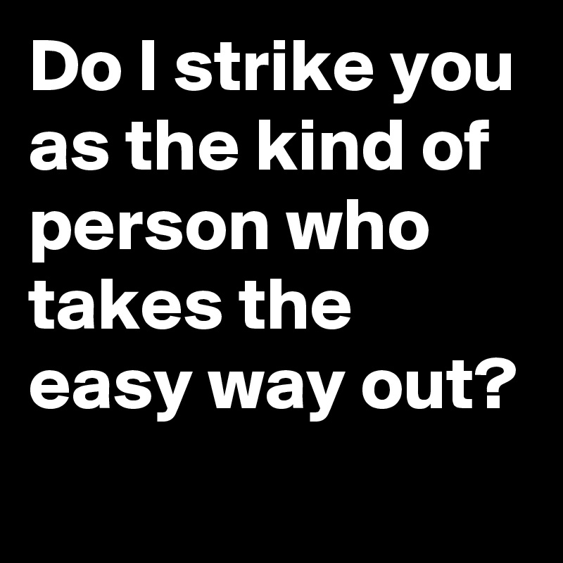 Do I strike you as the kind of person who takes the easy way out?