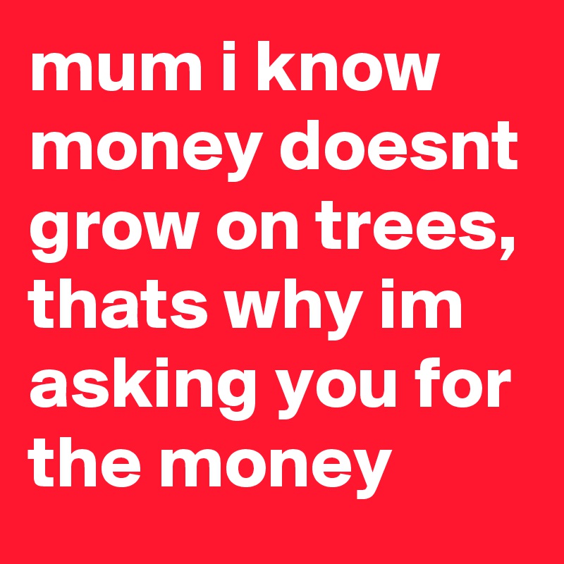 mum i know money doesnt grow on trees, thats why im asking you for the money