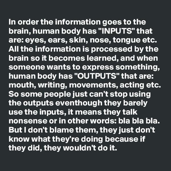 
In order the information goes to the brain, human body has "INPUTS" that are: eyes, ears, skin, nose, tongue etc.
All the information is processed by the brain so it becomes learned, and when someone wants to express something, human body has "OUTPUTS" that are:
mouth, writing, movements, acting etc.
So some people just can't stop using the outputs eventhough they barely use the inputs, it means they talk nonsense or in other words: bla bla bla.
But I don't blame them, they just don't know what they're doing because if they did, they wouldn't do it.