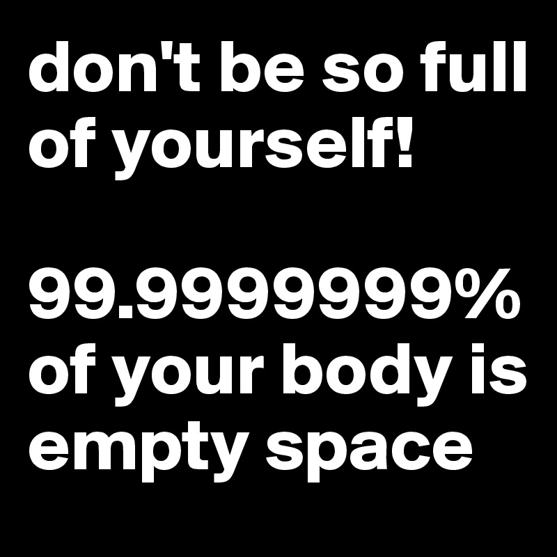 don't be so full of yourself!

99.9999999% of your body is empty space
