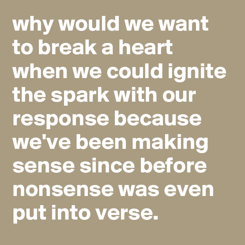 why would we want to break a heart when we could ignite the spark with our response because we've been making sense since before nonsense was even put into verse.