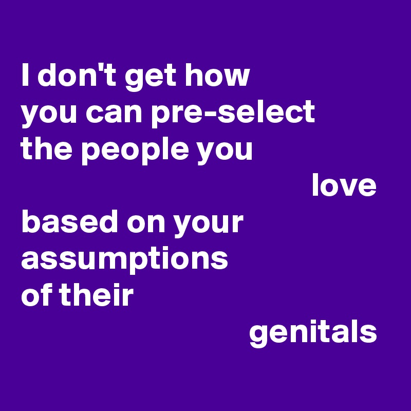 
I don't get how 
you can pre-select  
the people you 
                                          love 
based on your 
assumptions 
of their 
                                 genitals

