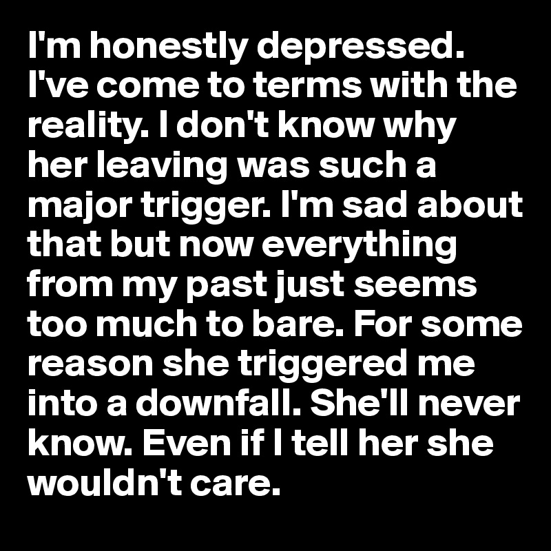 I'm honestly depressed. I've come to terms with the reality. I don't know why her leaving was such a major trigger. I'm sad about that but now everything from my past just seems too much to bare. For some reason she triggered me into a downfall. She'll never know. Even if I tell her she wouldn't care.