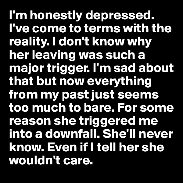 I'm honestly depressed. I've come to terms with the reality. I don't know why her leaving was such a major trigger. I'm sad about that but now everything from my past just seems too much to bare. For some reason she triggered me into a downfall. She'll never know. Even if I tell her she wouldn't care.