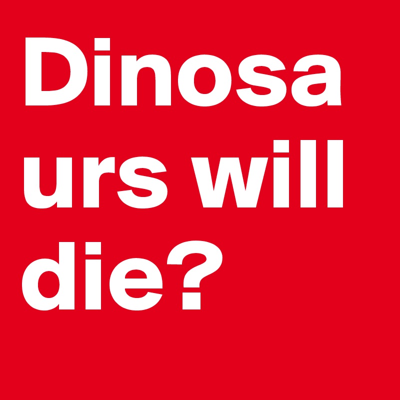Dinosaurs will die?