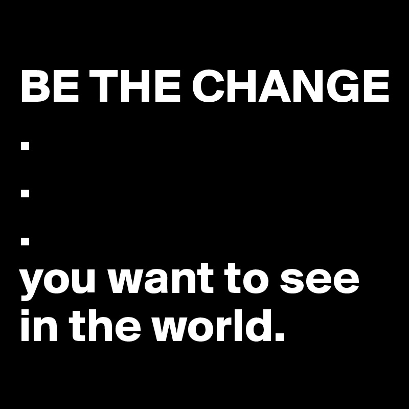 
BE THE CHANGE
.
.
.
you want to see in the world. 