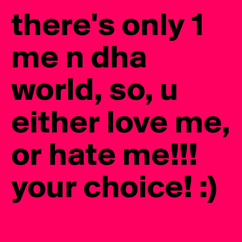 there's only 1 me n dha world, so, u either love me, or hate me!!! your choice! :)