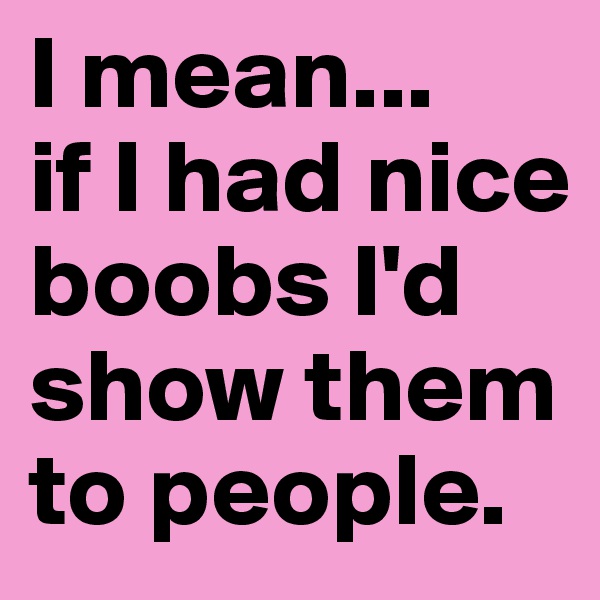 I mean... 
if I had nice boobs I'd show them to people.