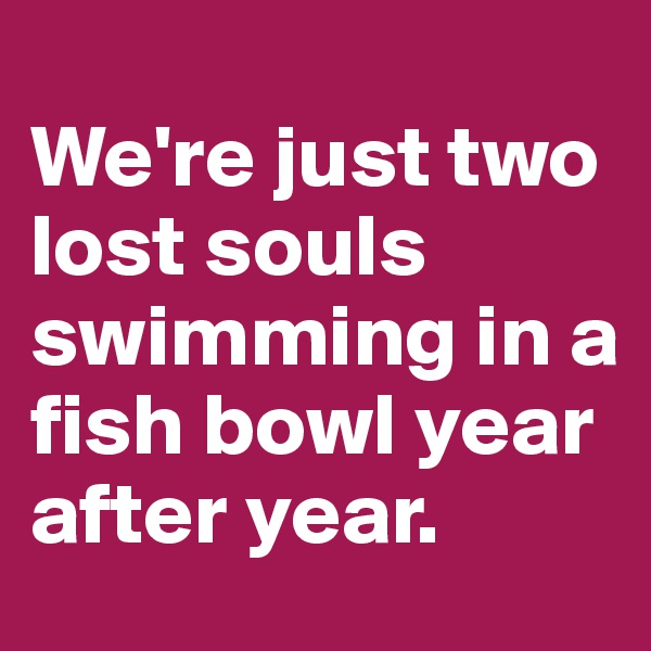 
We're just two lost souls swimming in a fish bowl year after year.