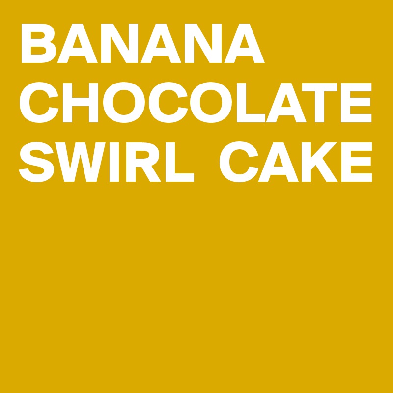 BANANA CHOCOLATE SWIRL  CAKE

