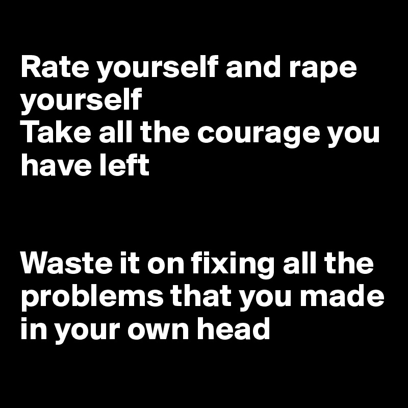 
Rate yourself and rape yourself
Take all the courage you have left


Waste it on fixing all the problems that you made in your own head
