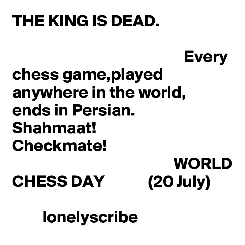THE KING IS DEAD.                                                                                                                                            Every chess game,played anywhere in the world,   ends in Persian.                 Shahmaat!                     Checkmate!                                                                                      WORLD CHESS DAY             (20 July)                                                                                   lonelyscribe 