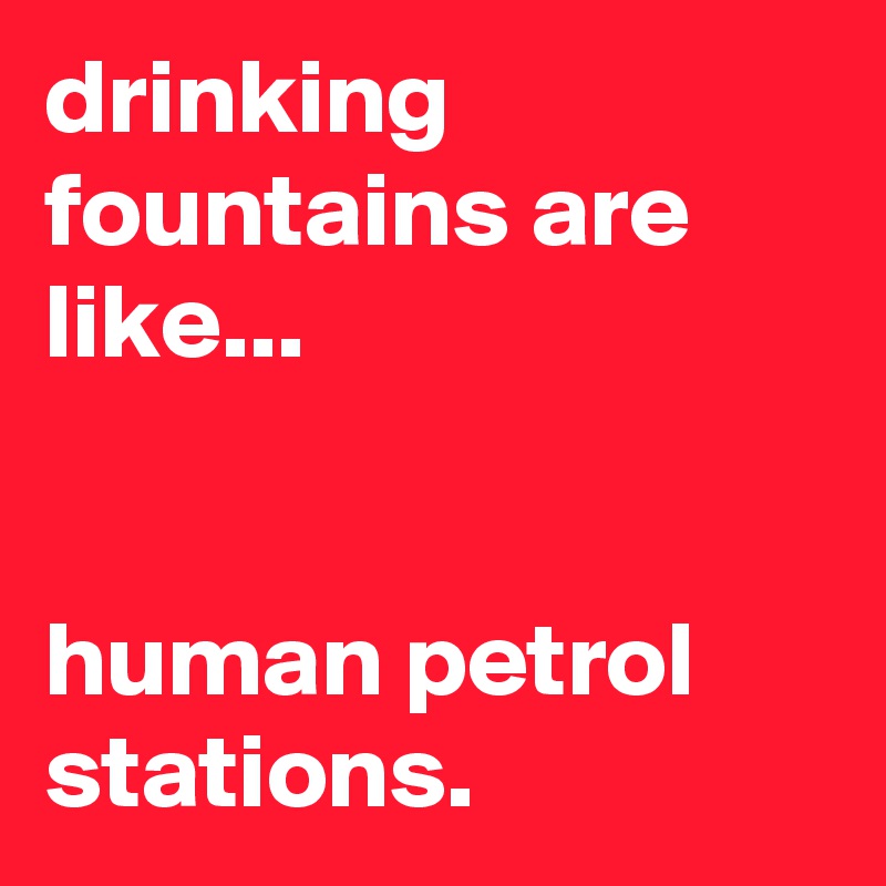 drinking fountains are like...


human petrol stations.