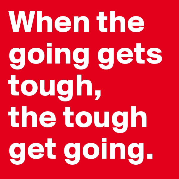 When the going gets tough,
the tough get going.