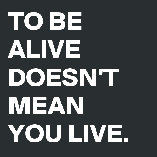 TO BE ALIVE DOESN'T MEAN YOU LIVE.