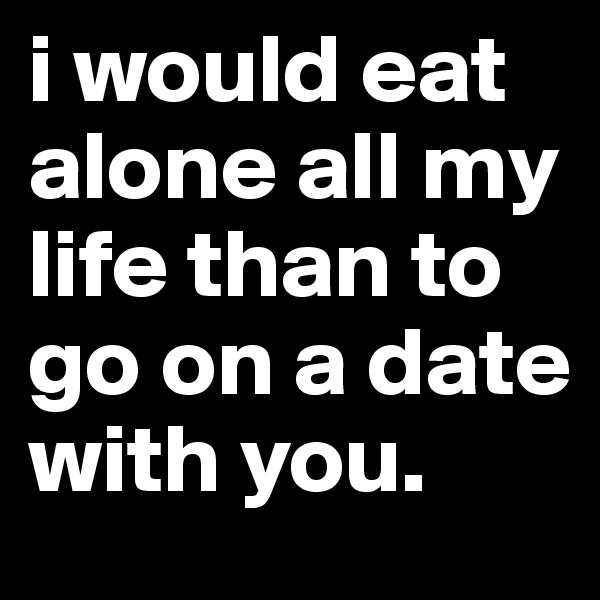 i would eat alone all my life than to go on a date with you. 