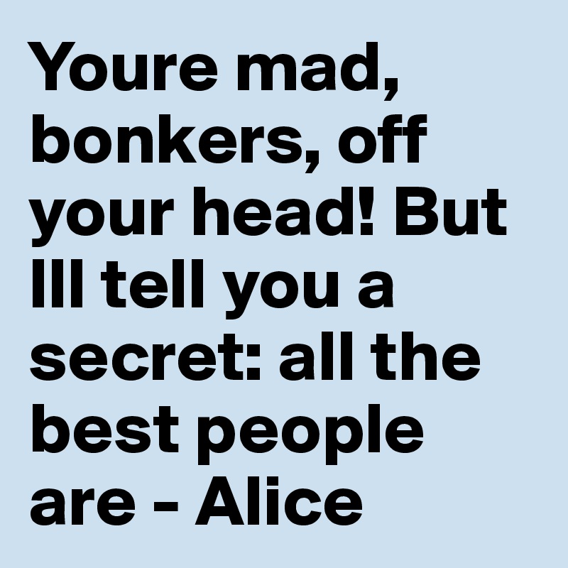 Youre mad, bonkers, off your head! But Ill tell you a secret: all the best people are - Alice 