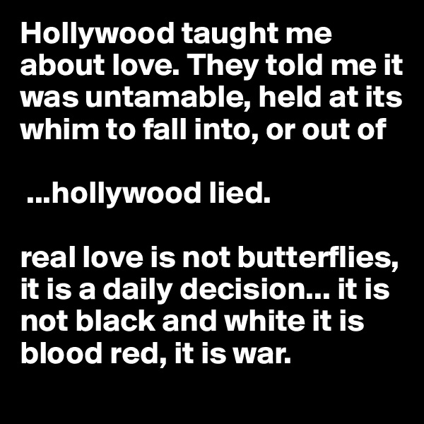 Hollywood taught me about love. They told me it was untamable, held at its whim to fall into, or out of

 ...hollywood lied.

real love is not butterflies, it is a daily decision... it is not black and white it is blood red, it is war.