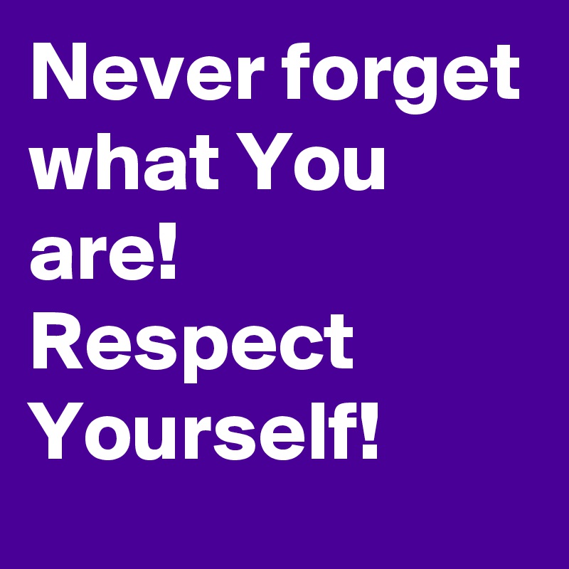 Never forget
what You are!
Respect Yourself!