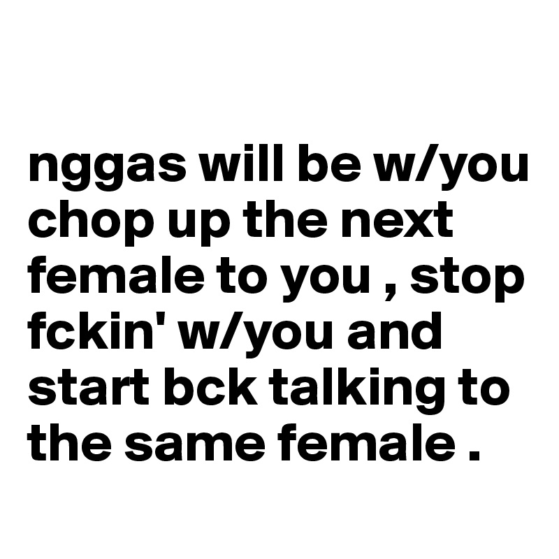 

nggas will be w/you chop up the next female to you , stop fckin' w/you and start bck talking to the same female .  