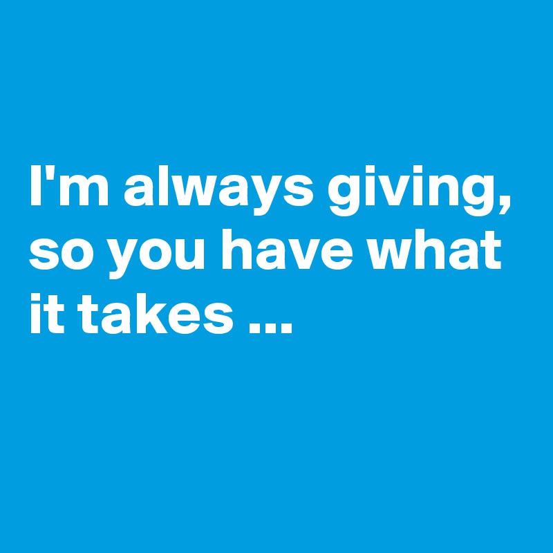 

I'm always giving, so you have what it takes ...


