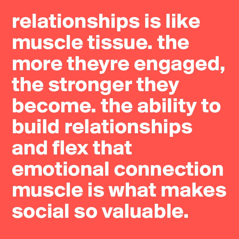relationships is like muscle tissue. the more theyre engaged, the stronger they become. the ability to build relationships and flex that emotional connection muscle is what makes social so valuable.