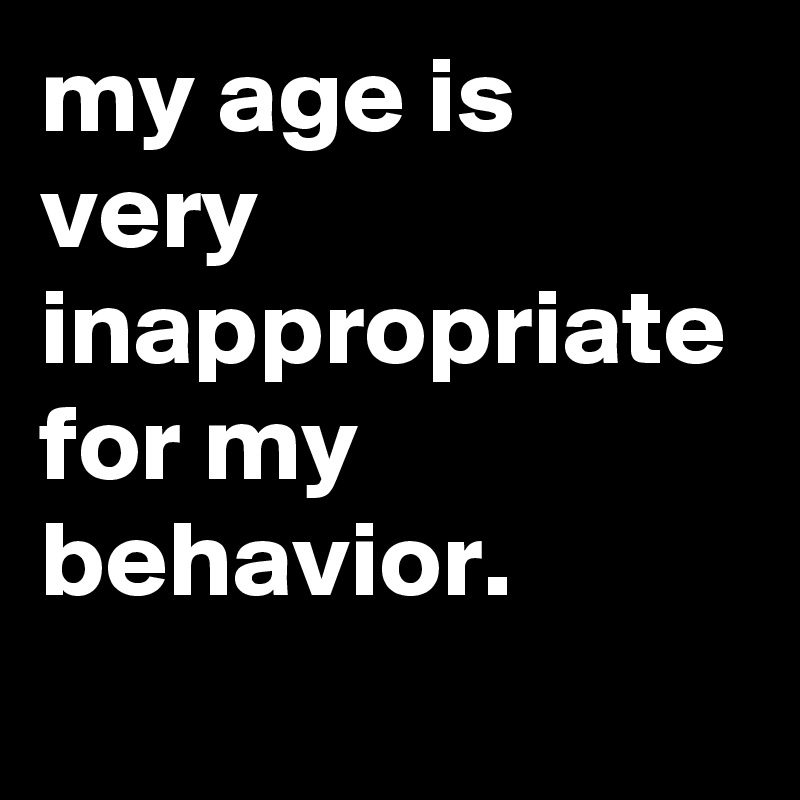 my age is very inappropriate for my behavior.