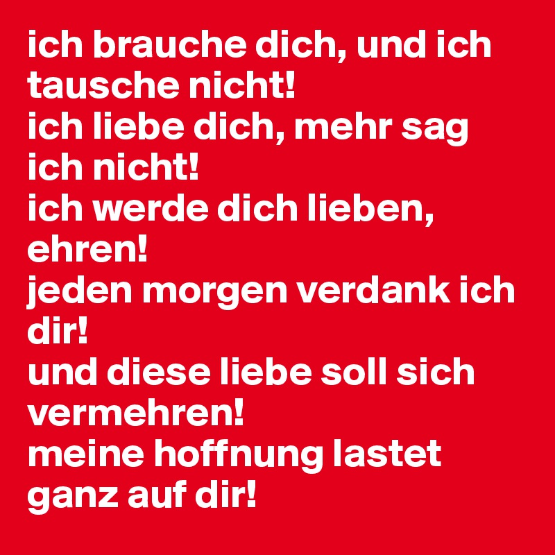 ich brauche dich, und ich tausche nicht!
ich liebe dich, mehr sag ich nicht!
ich werde dich lieben, ehren!
jeden morgen verdank ich dir!
und diese liebe soll sich vermehren!
meine hoffnung lastet ganz auf dir!