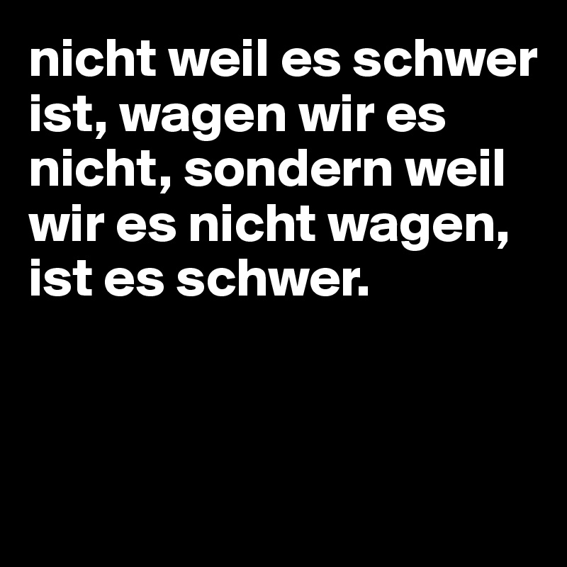 nicht weil es schwer ist, wagen wir es nicht, sondern weil wir es nicht wagen, ist es schwer.



