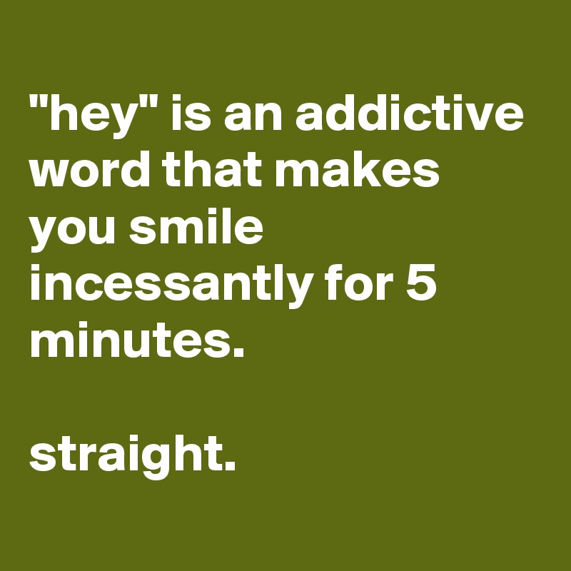 
"hey" is an addictive word that makes you smile incessantly for 5 minutes.

straight.
