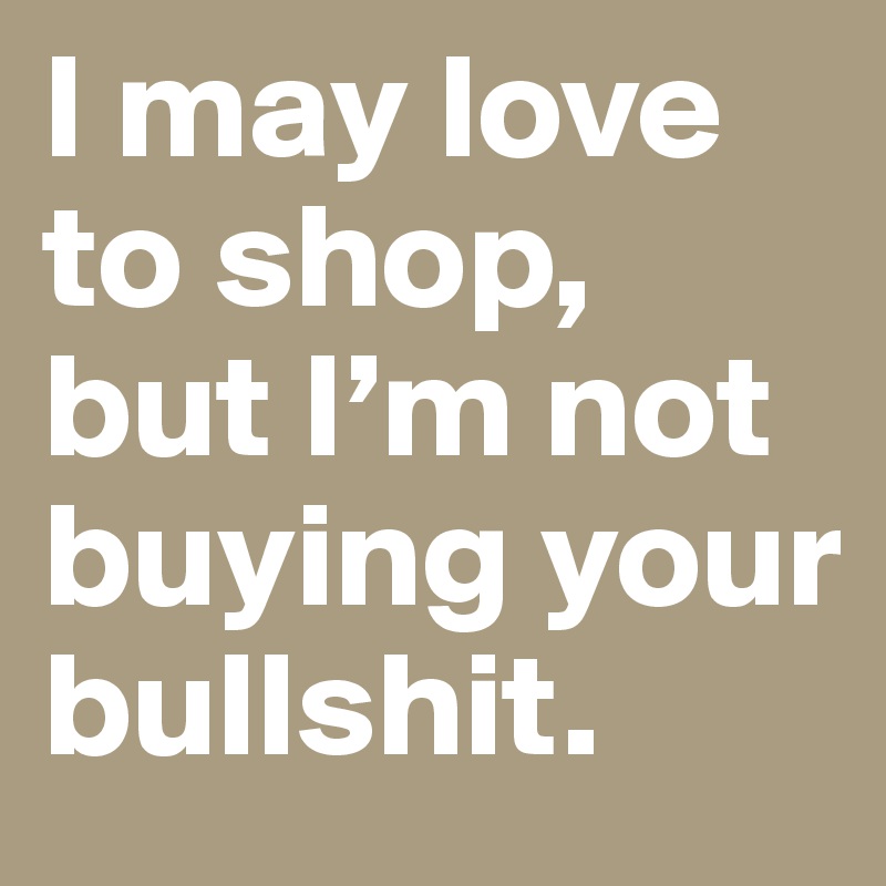 I may love to shop, but I’m not buying your bullshit.  