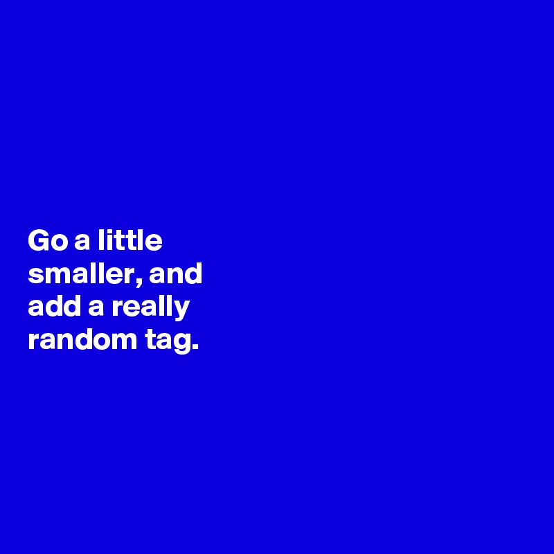 





Go a little 
smaller, and 
add a really 
random tag. 




