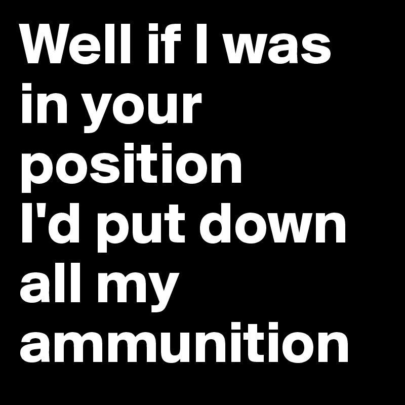Well if I was in your position
I'd put down all my ammunition