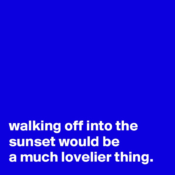 






walking off into the
sunset would be
a much lovelier thing.
