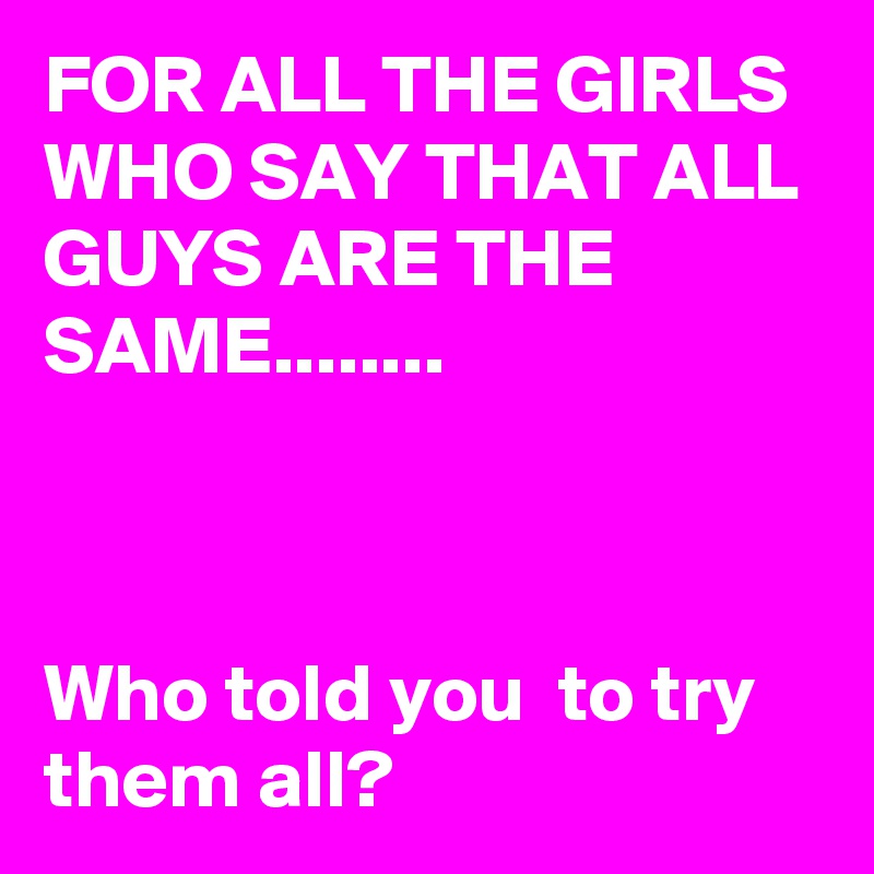 FOR ALL THE GIRLS WHO SAY THAT ALL GUYS ARE THE SAME........



Who told you  to try them all?