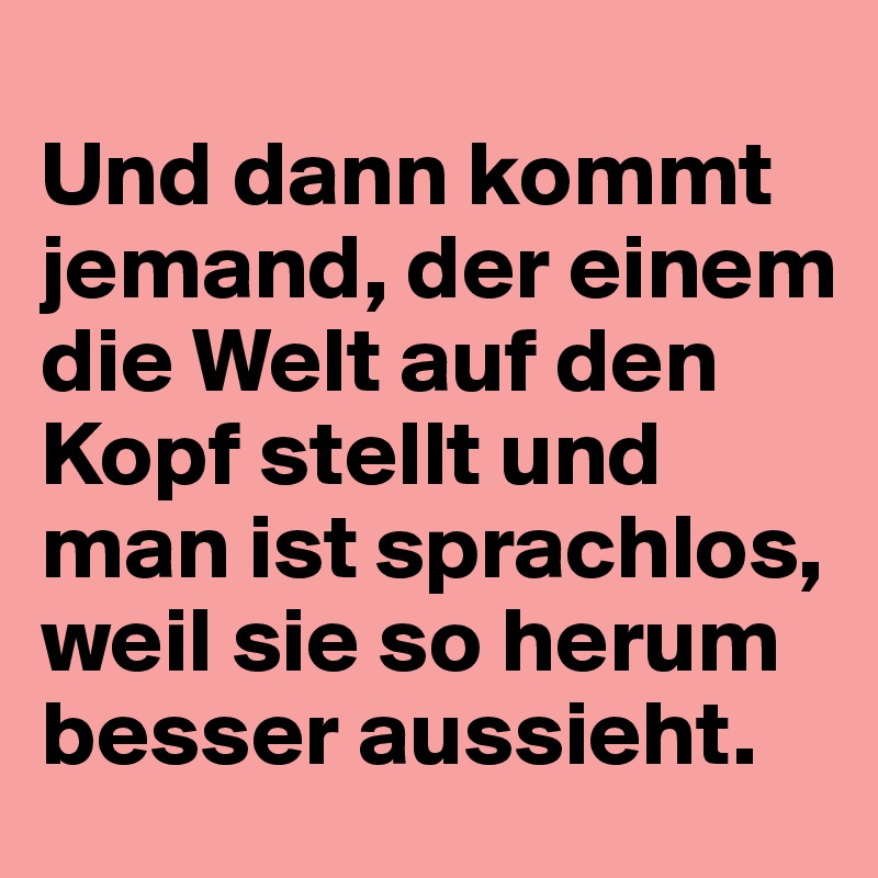 Und dann kommt jemand, der einem die Welt auf den Kopf stellt und man ist sprachlos, weil sie so