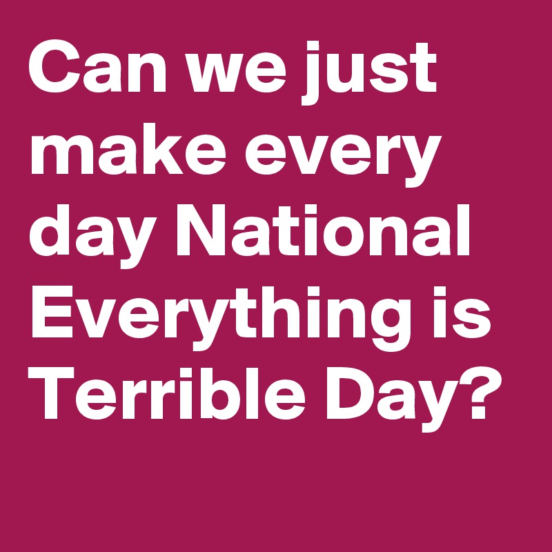 Can we just make every day National Everything is Terrible Day?