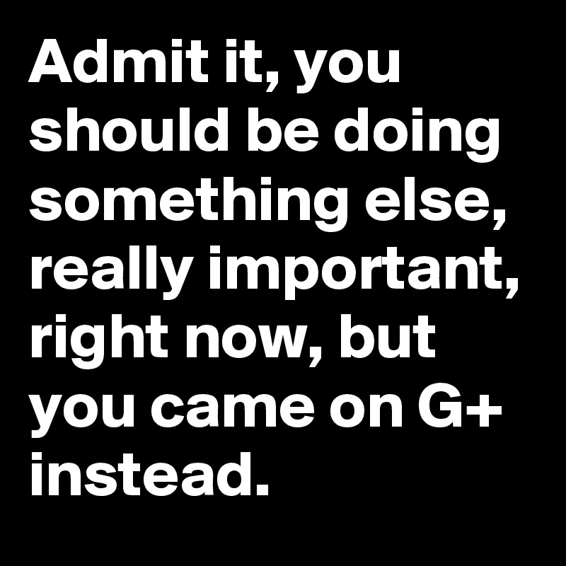 Admit it, you should be doing something else, really important, right now, but you came on G+ instead.