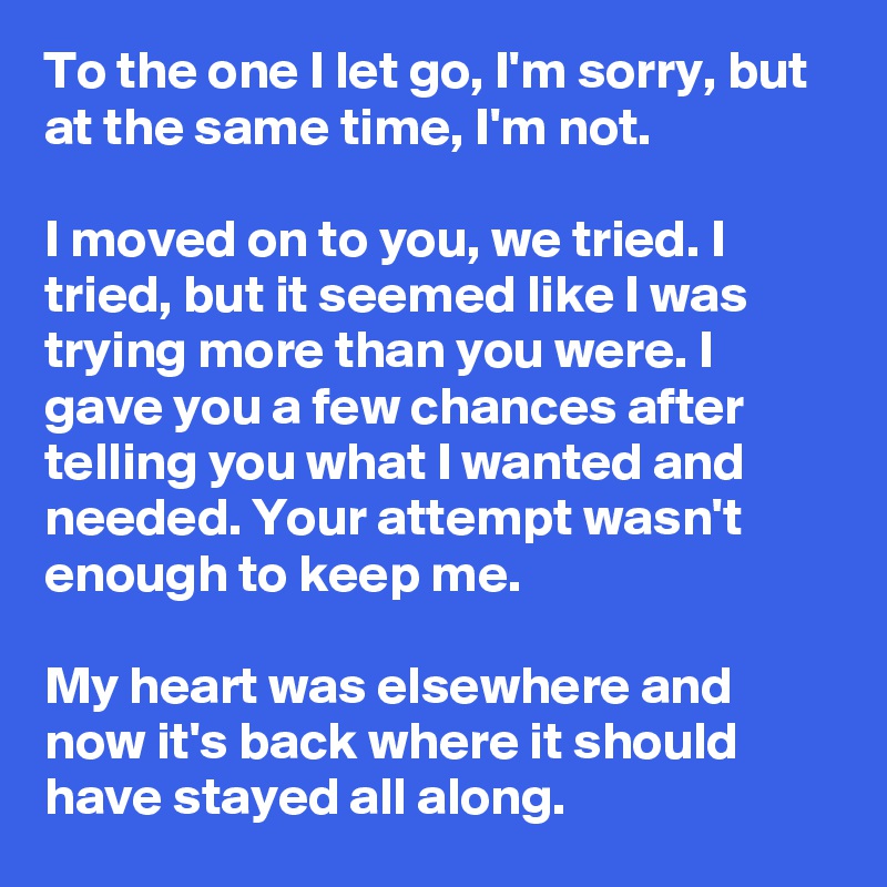 To the one I let go, I'm sorry, but at the same time, I'm not. 

I moved on to you, we tried. I tried, but it seemed like I was trying more than you were. I gave you a few chances after telling you what I wanted and needed. Your attempt wasn't enough to keep me.

My heart was elsewhere and now it's back where it should have stayed all along.
