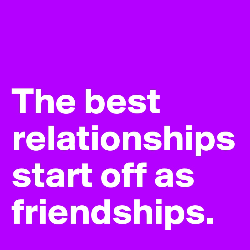 

The best relationships start off as friendships.