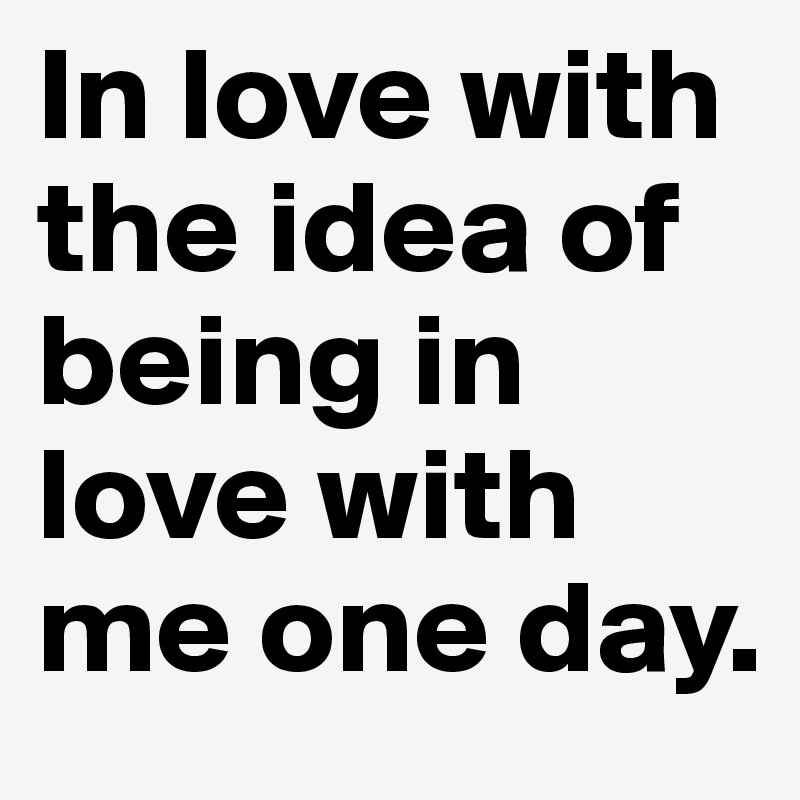 In love with the idea of being in love with me one day. 