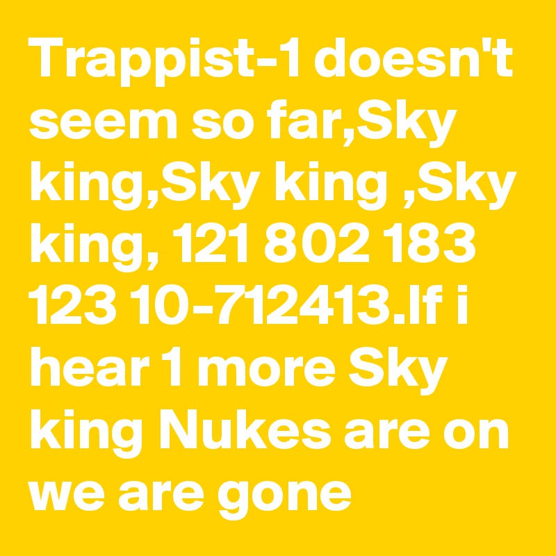 Trappist-1 doesn't seem so far,Sky king,Sky king ,Sky king, 121 802 183 123 10-712413.If i hear 1 more Sky king Nukes are on we are gone