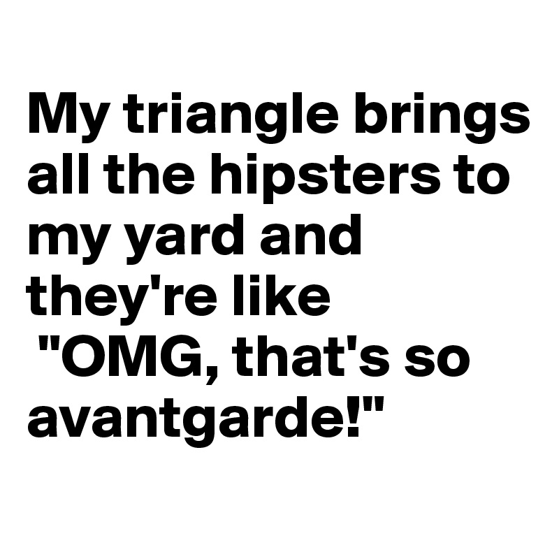 
My triangle brings all the hipsters to my yard and they're like
 "OMG, that's so avantgarde!"
