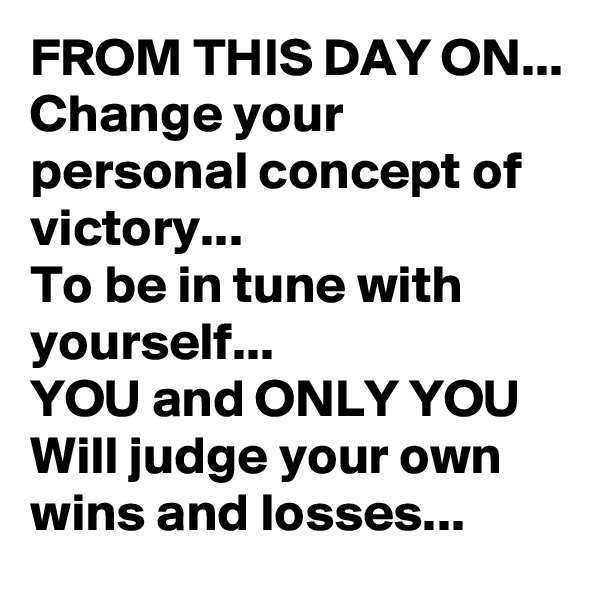 FROM THIS DAY ON...
Change your personal concept of victory...
To be in tune with yourself...
YOU and ONLY YOU
Will judge your own wins and losses...