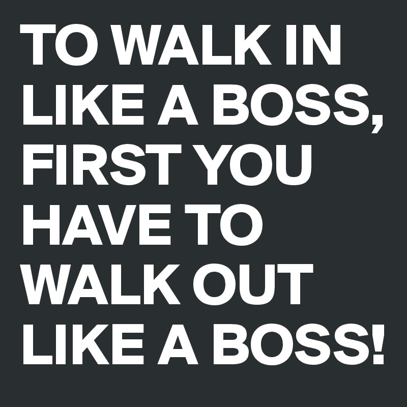 TO WALK IN LIKE A BOSS, 
FIRST YOU HAVE TO WALK OUT LIKE A BOSS!
