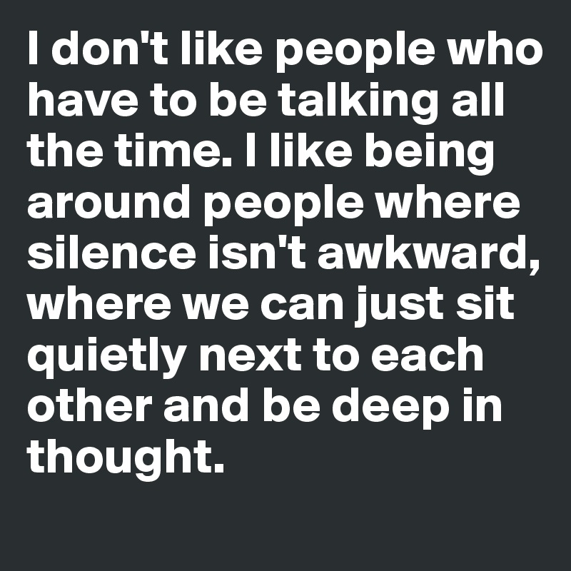 I don't like people who have to be talking all the time. I like being around people where silence isn't awkward, where we can just sit quietly next to each other and be deep in thought.