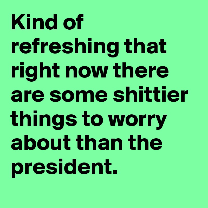 Kind of refreshing that right now there are some shittier things to worry about than the president.