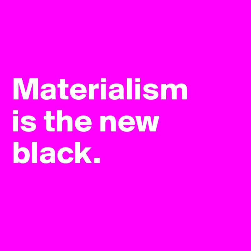 

Materialism
is the new black.

