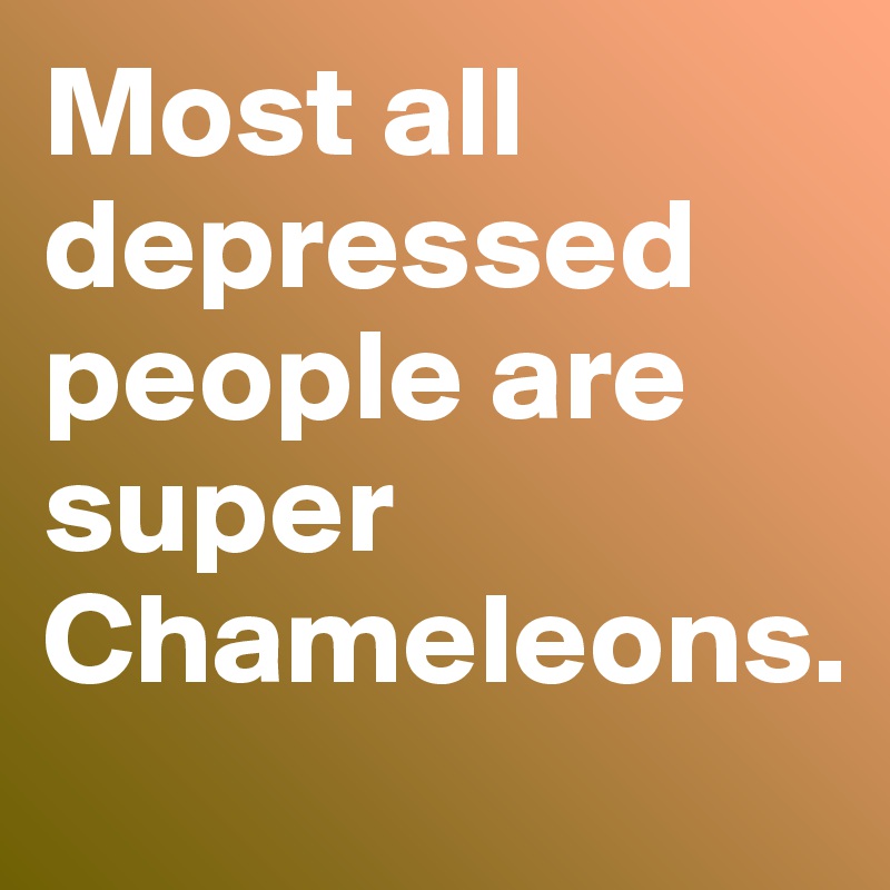 Most all depressed people are super Chameleons.  